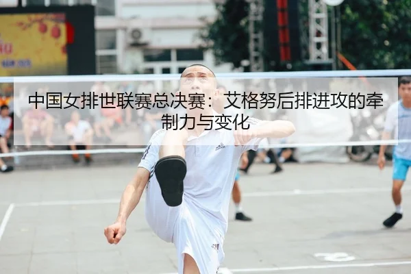 中国女排世联赛总决赛：艾格努后排进攻的牵制力与变化
